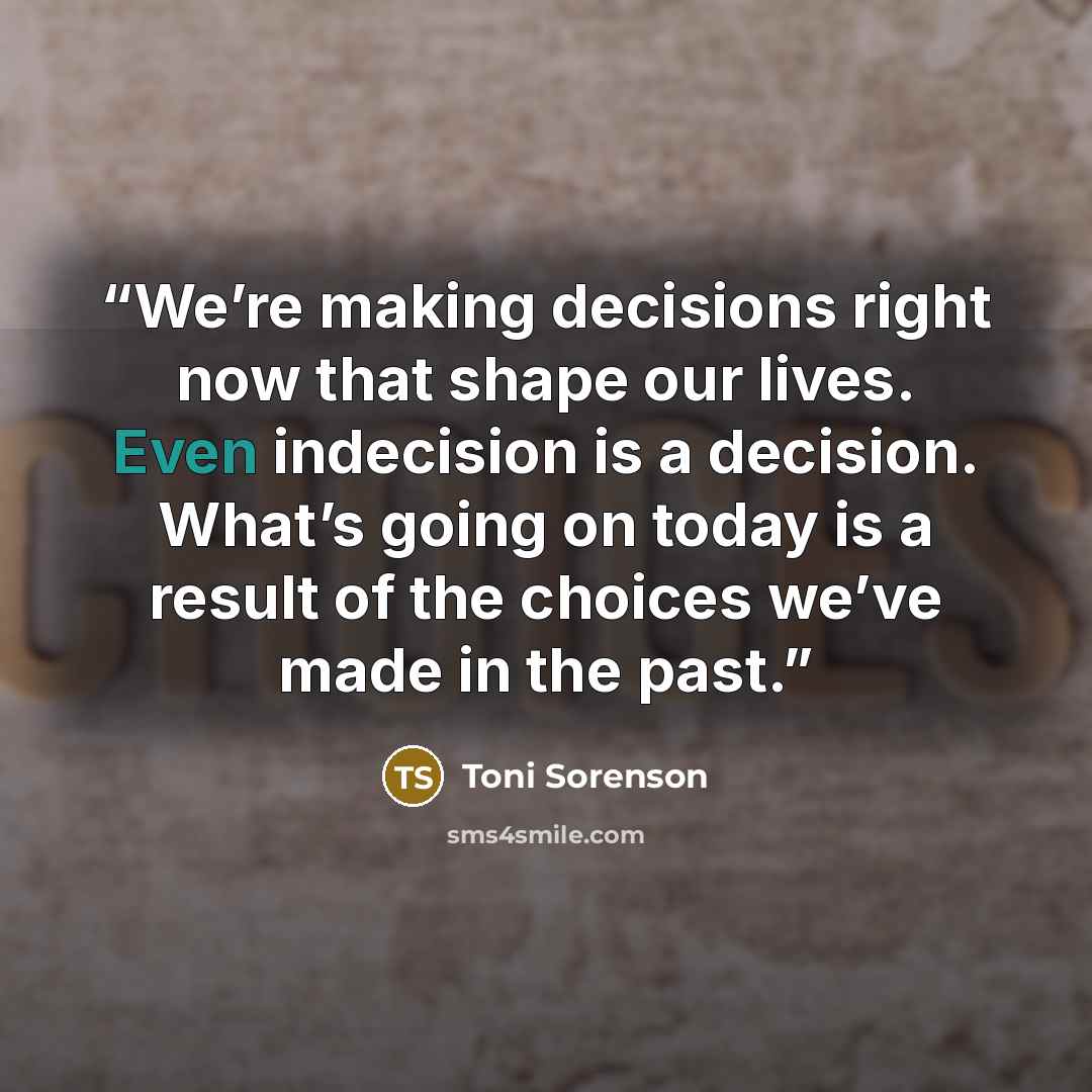 “We’re making decisions right now that shape our lives. Even indecision is a decision. What’s going on today is a result of the choices we’ve made in the past.” quote by Toni Sorenson
