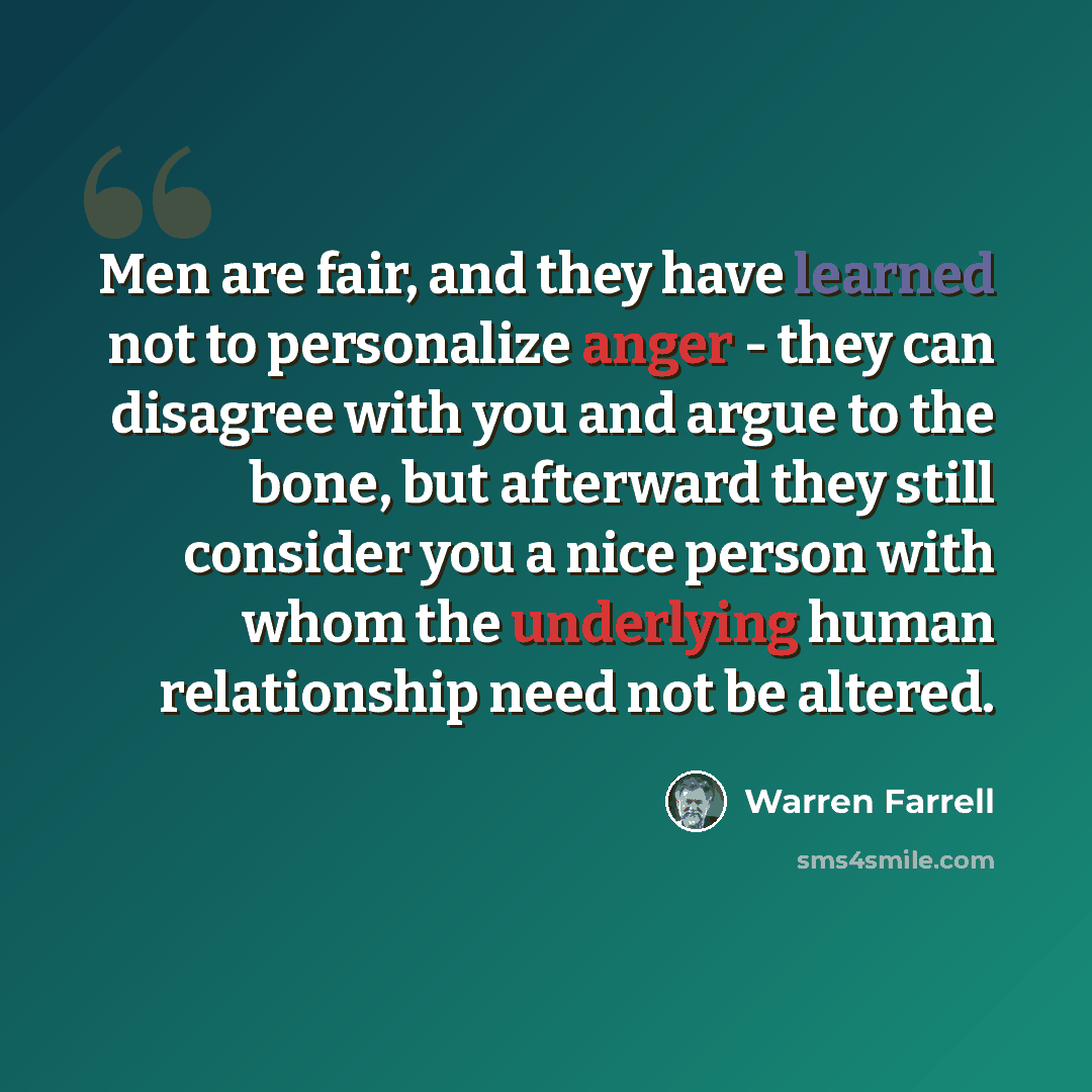 “Men are fair, and they have learned not to personalize anger - they can disagree with you and argue to the bone, but afterward they still consider you a nice person with whom the underlying human relationship need not be altered.” quote by Warren Farrell