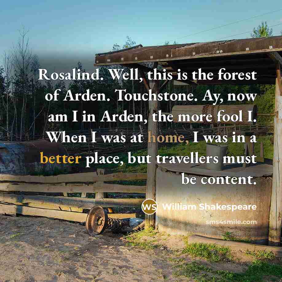 “Rosalind. Well, this is the forest of Arden. Touchstone. Ay, now am I in Arden, the more fool I. When I was at home, I was in a better place, but travellers must be content.” quote by William Shakespeare
