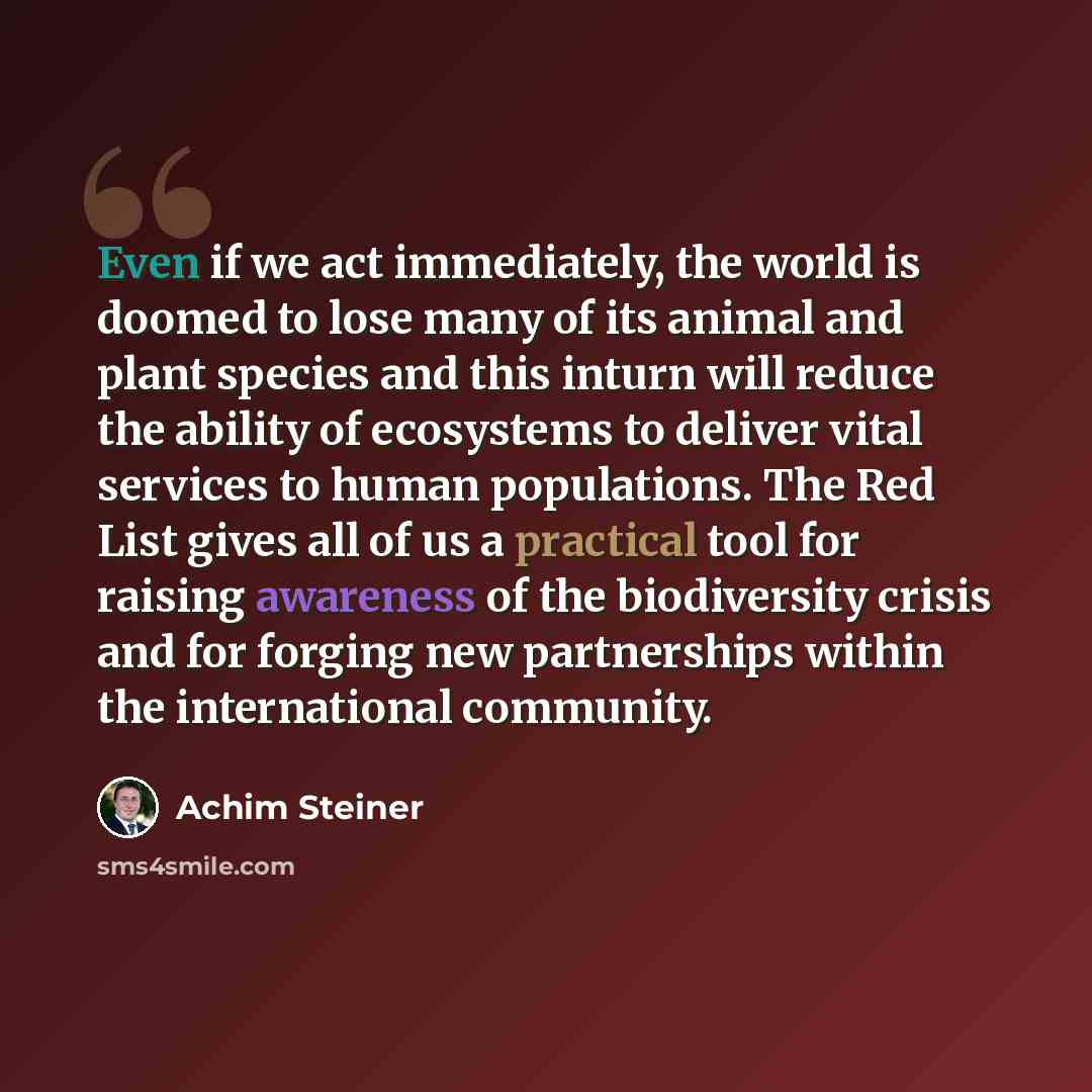 “Even if we act immediately, the world is doomed to lose many of its animal and plant species and this inturn will reduce the ability of ecosystems to deliver vital services to human populations. The Red List gives all of us a practical tool for raising awareness of the biodiversity crisis and for…” quote by Achim Steiner