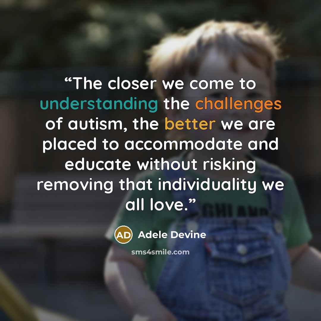 “The closer we come to understanding the challenges of autism, the better we are placed to accommodate and educate without risking removing that individuality we all love.” quote by Adele Devine