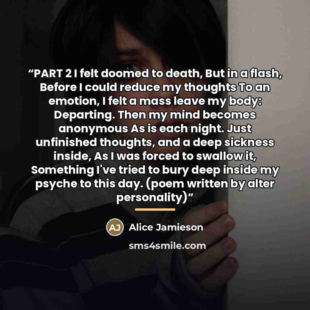 “PART 2 I felt doomed to death, But in a flash, Before I could reduce my thoughts To an emotion, I felt a mass leave my body: Departing. Then my mind becomes anonymous As is each night. Just unfinished thoughts, and a deep sickness inside, As I was forced to swallow it, Something I've tried to bury…” quote by Alice Jamieson