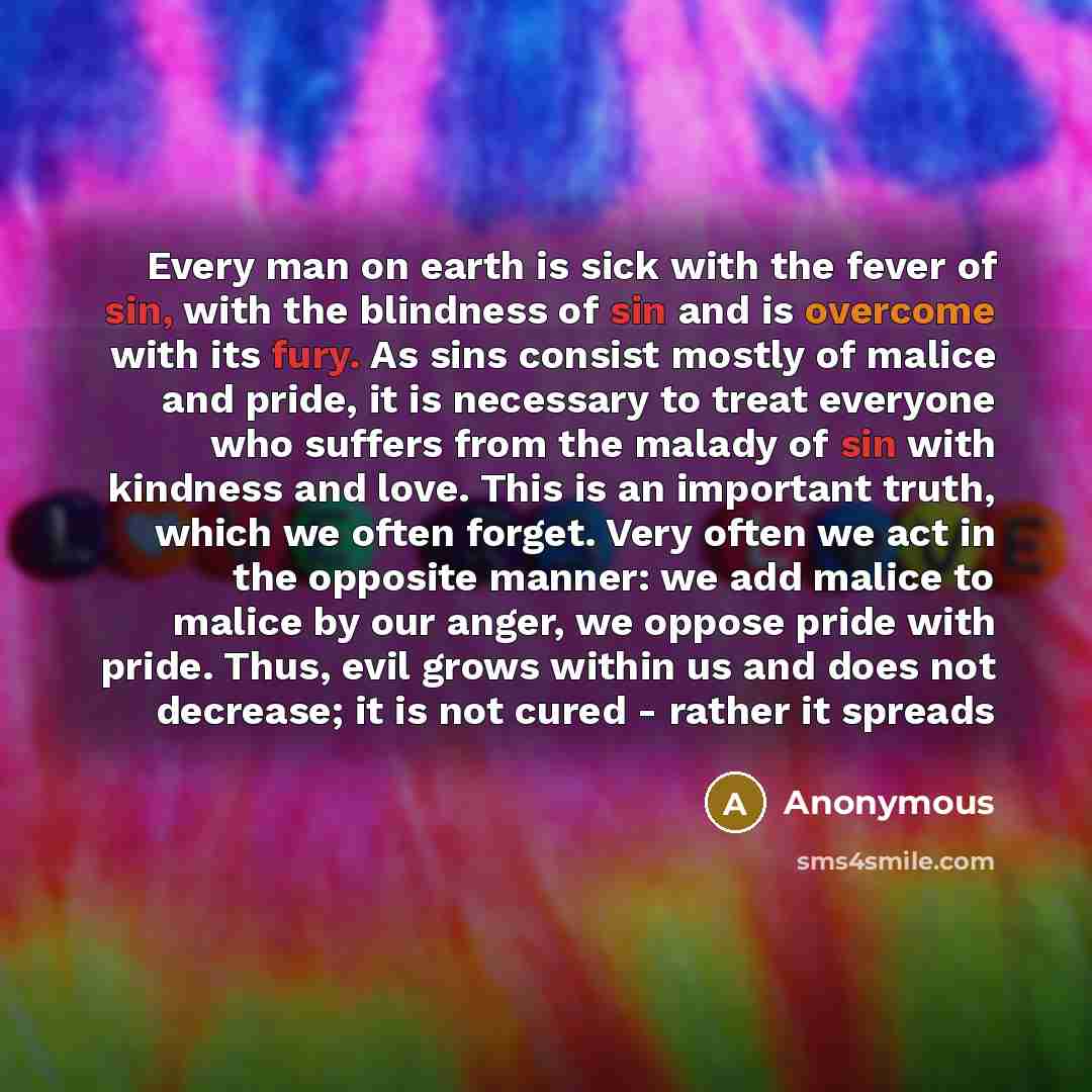 “Every man on earth is sick with the fever of sin, with the blindness of sin and is overcome with its fury. As sins consist mostly of malice and pride, it is necessary to treat everyone who suffers from the malady of sin with kindness and love. This is an important truth, which we often forget…” quote by Anonymous