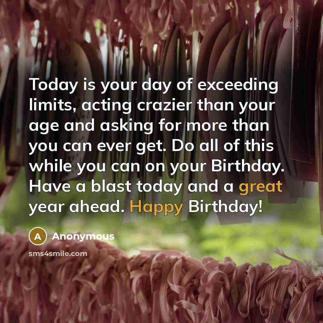 “Today is your day of exceeding limits, acting crazier than your age and asking for more than you can ever get. Do all of this while you can on your Birthday. Have a blast today and a great year ahead. Happy Birthday!” quote by Anonymous