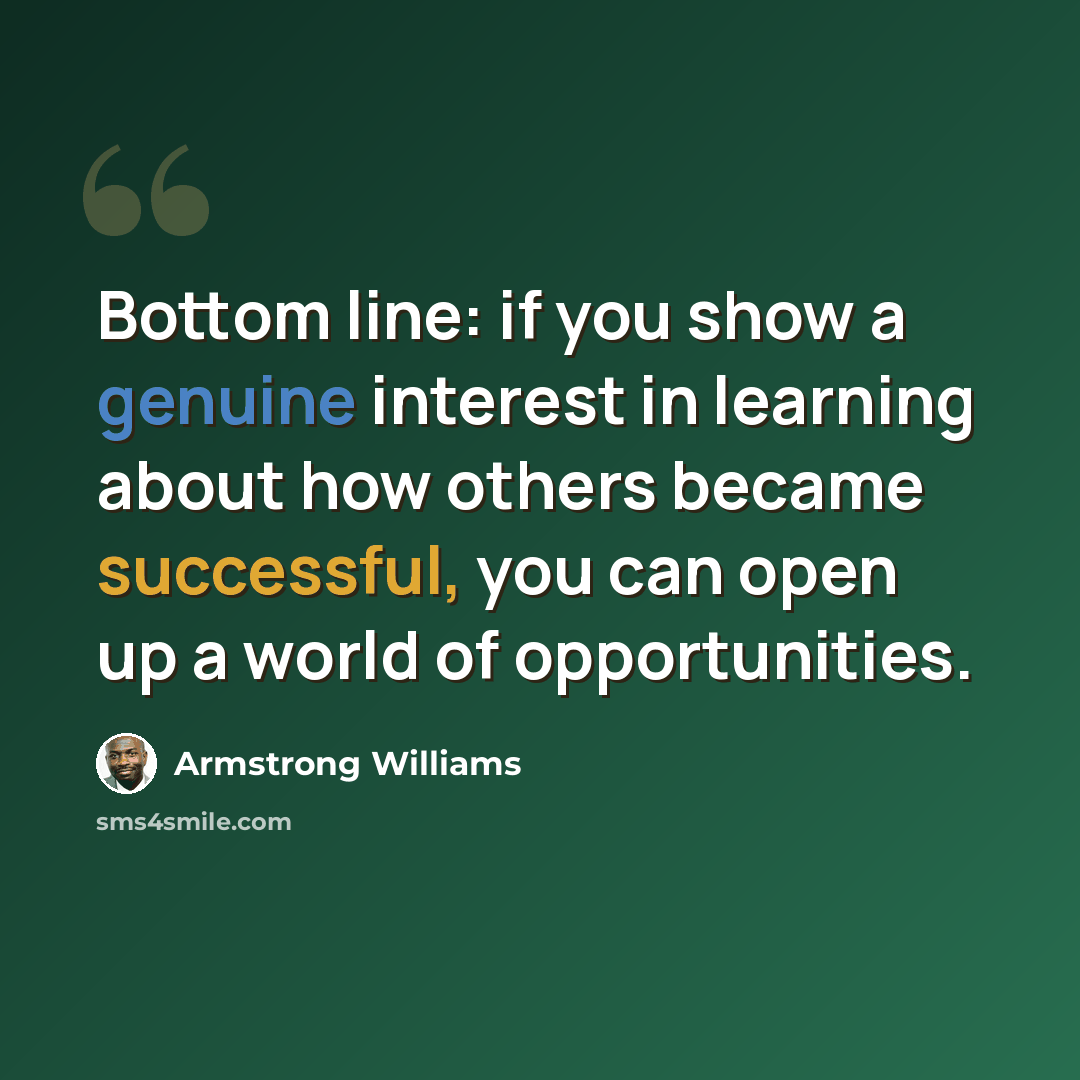 “Bottom line: if you show a genuine interest in learning about how others became successful, you can open up a world of opportunities.” quote by Armstrong Williams
