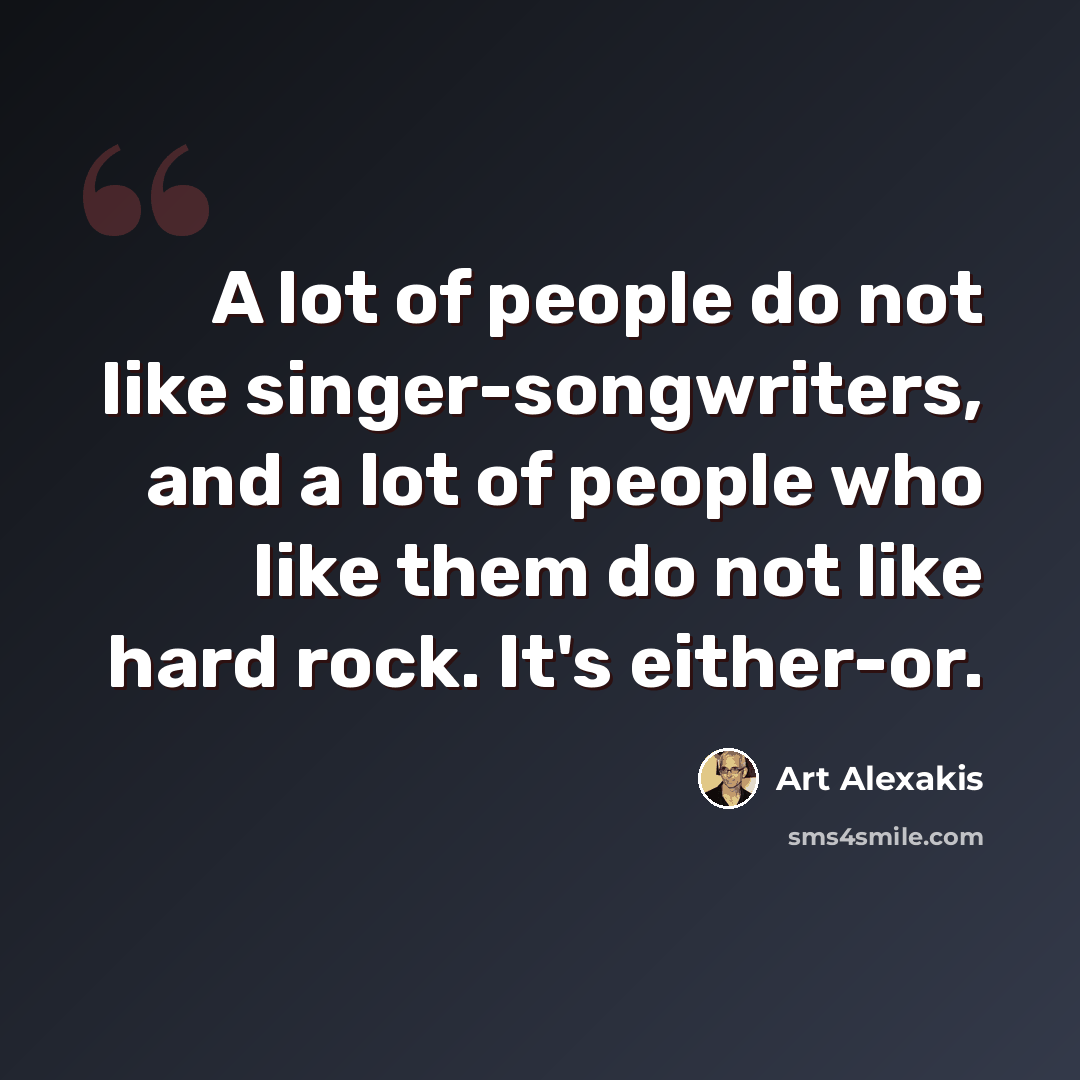“A lot of people do not like singer-songwriters, and a lot of people who like them do not like hard rock. It's either-or.” quote by Art Alexakis