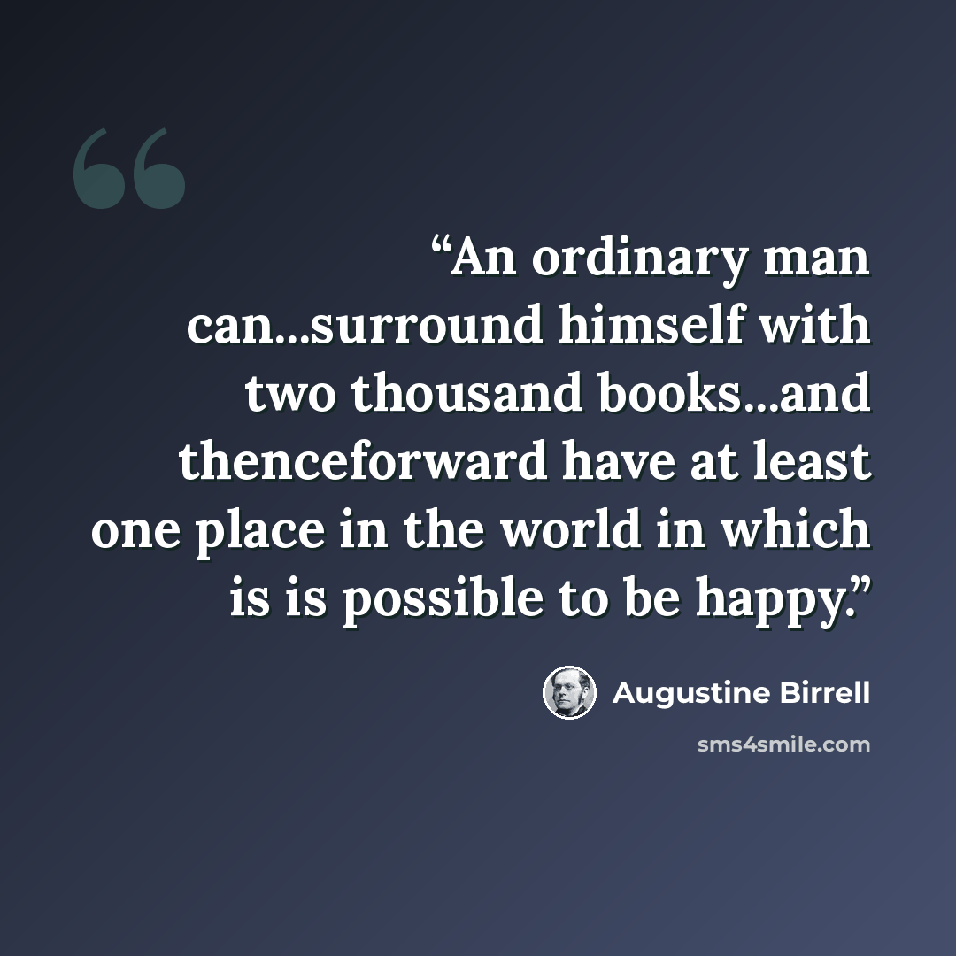 “An ordinary man can...surround himself with two thousand books...and thenceforward have at least one place in the world in which is is possible to be happy.” quote by Augustine Birrell