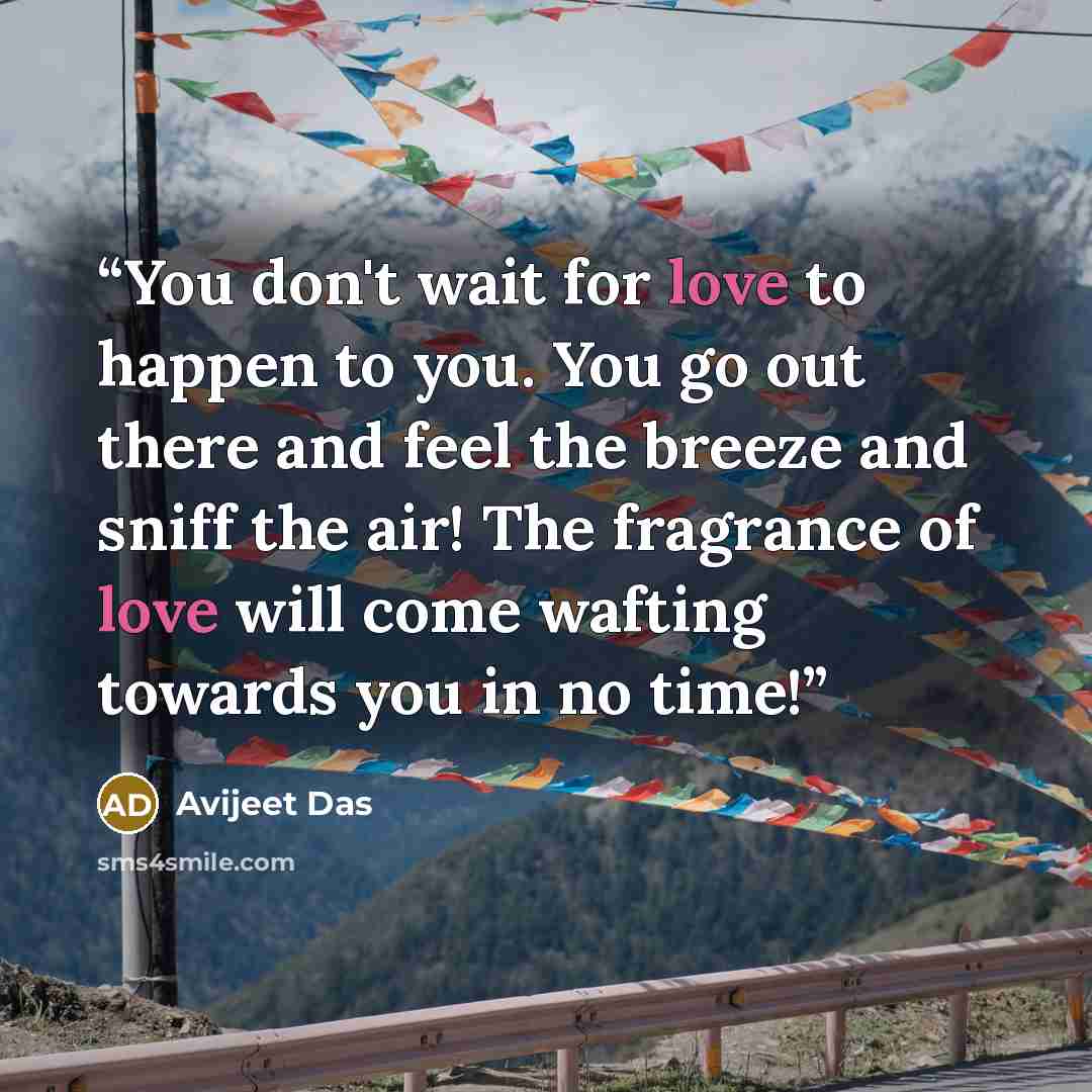 “You don't wait for love to happen to you. You go out there and feel the breeze and sniff the air! The fragrance of love will come wafting towards you in no time!” quote by Avijeet Das