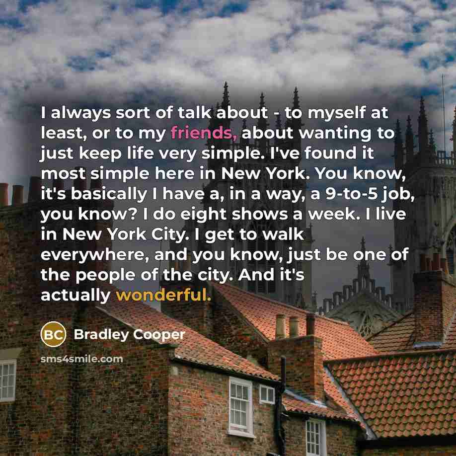 “I always sort of talk about - to myself at least, or to my friends, about wanting to just keep life very simple. I've found it most simple here in New York. You know, it's basically I have a, in a way, a 9-to-5 job, you know? I do eight shows a week. I live in New York City. I get to walk…” quote by Bradley Cooper