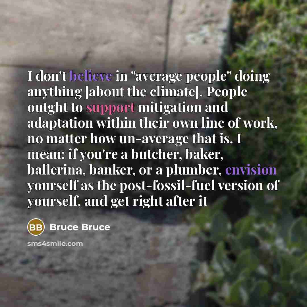 “I don't believe in "average people" doing anything [about the climate]. People outght to support mitigation and adaptation within their own line of work, no matter how un-average that is. I mean: if you're a butcher, baker, ballerina, banker, or a plumber, envision yourself as the post-fossil-fuel…” quote by Bruce Bruce
