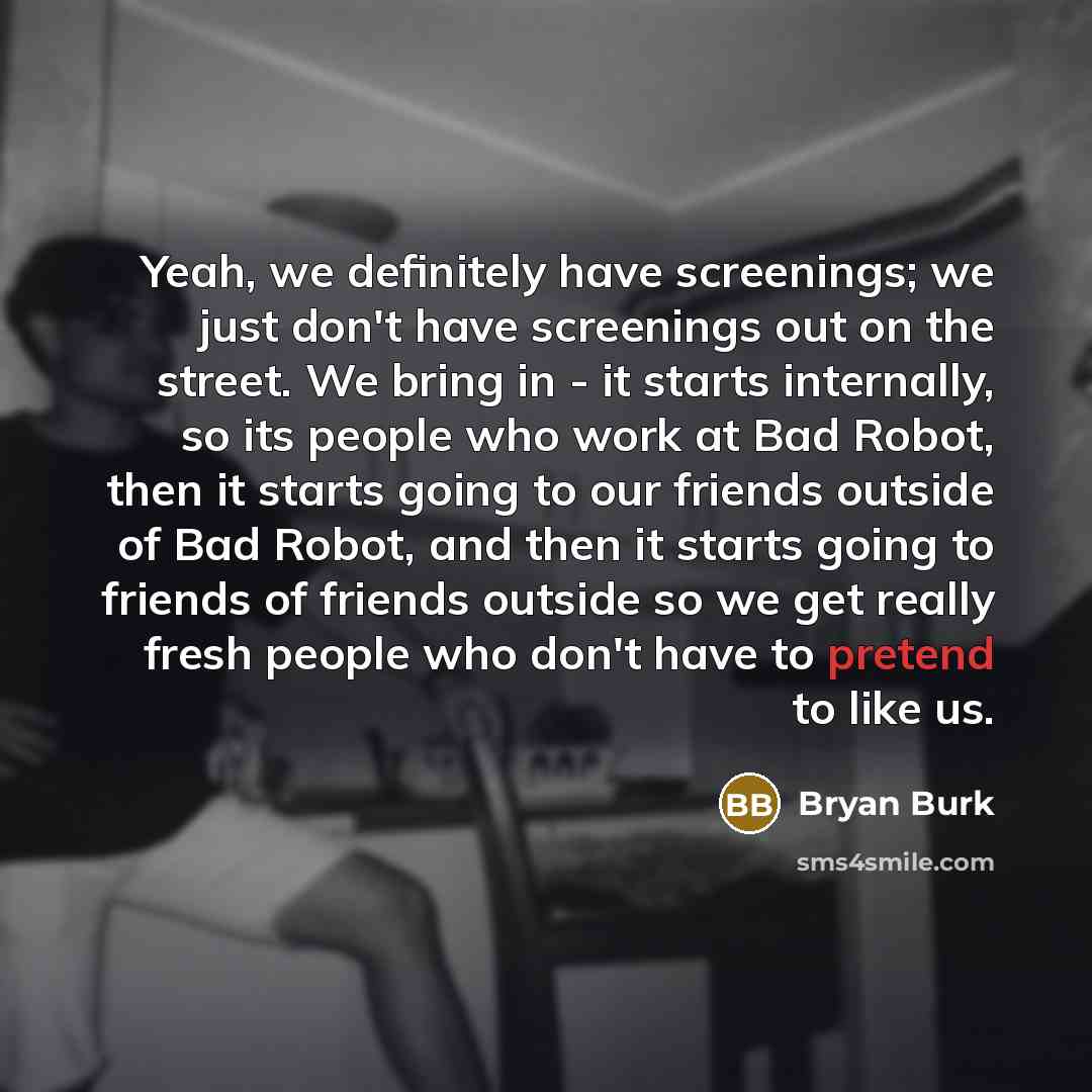 “Yeah, we definitely have screenings; we just don't have screenings out on the street. We bring in - it starts internally, so its people who work at Bad Robot, then it starts going to our friends outside of Bad Robot, and then it starts going to friends of friends outside so we get really fresh…” quote by Bryan Burk