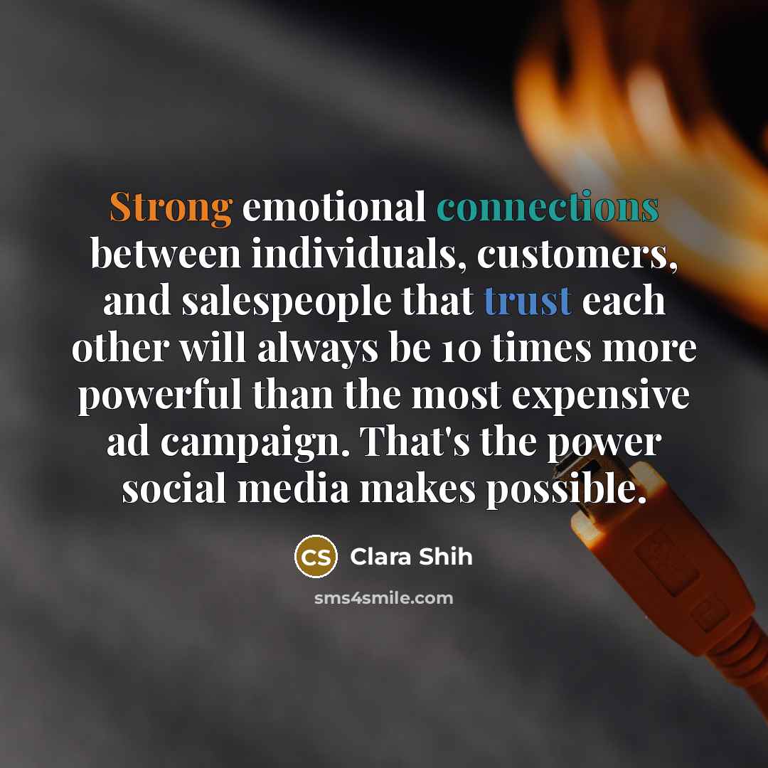 “Strong emotional connections between individuals, customers, and salespeople that trust each other will always be 10 times more powerful than the most expensive ad campaign. That's the power social media makes possible.” quote by Clara Shih