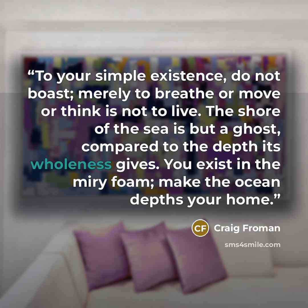 “To your simple existence, do not boast; merely to breathe or move or think is not to live. The shore of the sea is but a ghost, compared to the depth its wholeness gives. You exist in the miry foam; make the ocean depths your home.” quote by Craig Froman