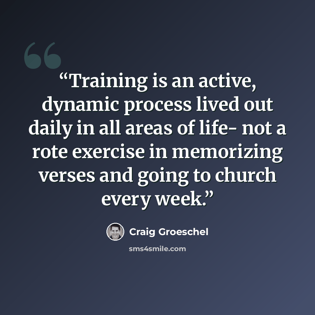 “Training is an active, dynamic process lived out daily in all areas of life- not a rote exercise in memorizing verses and going to church every week.” quote by Craig Groeschel