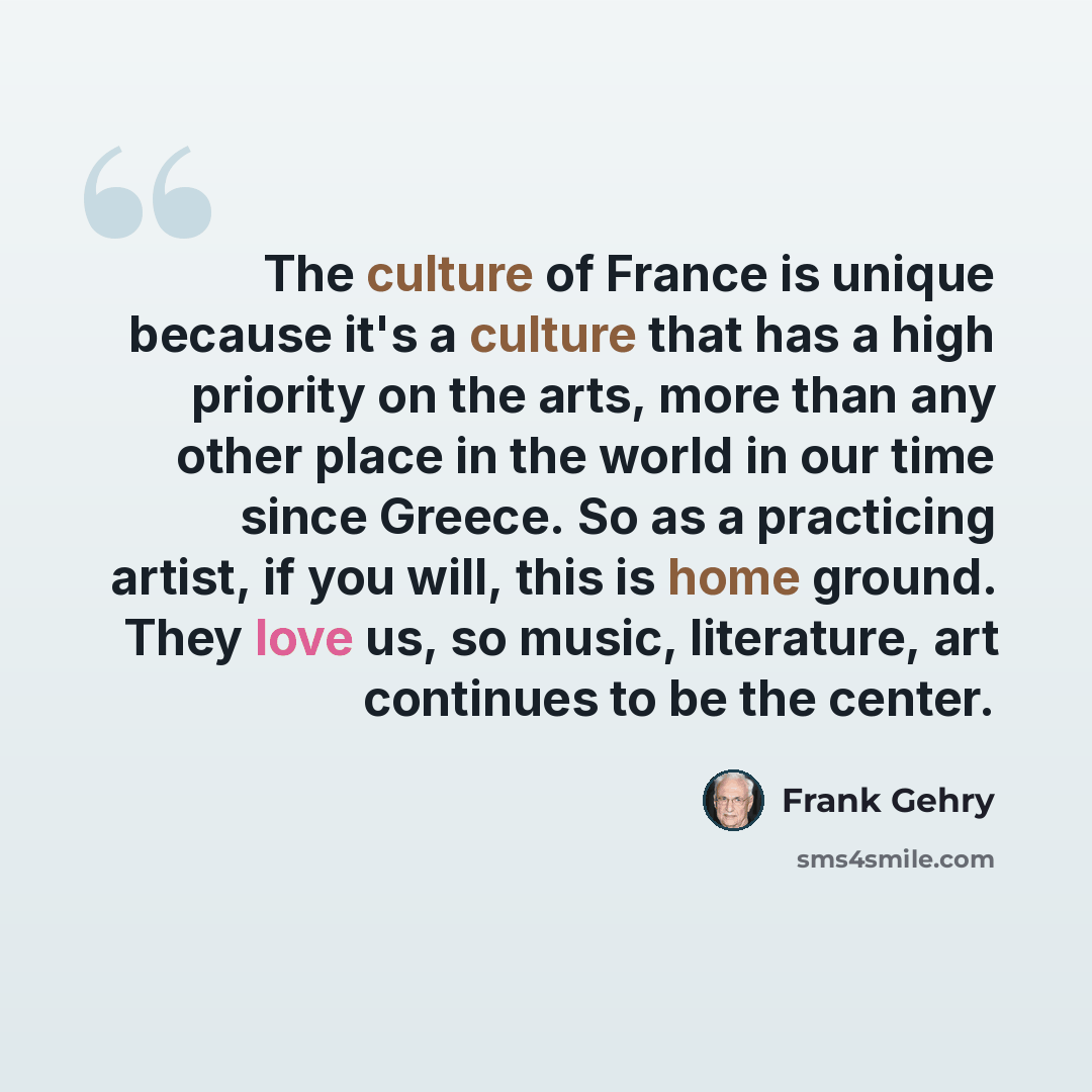 “The culture of France is unique because it's a culture that has a high priority on the arts, more than any other place in the world in our time since Greece. So as a practicing artist, if you will, this is home ground. They love us, so music, literature, art continues to be the center.” quote by Frank Gehry