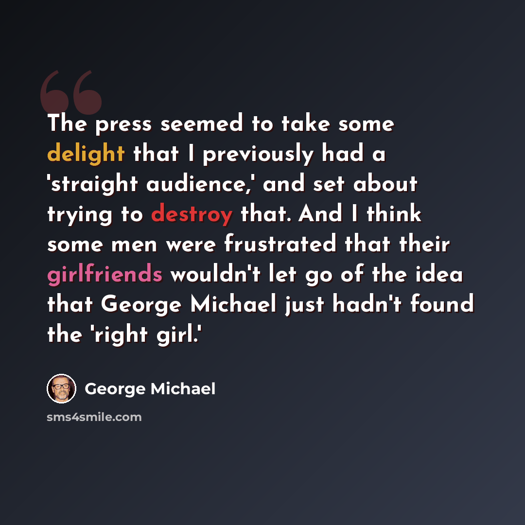 “The press seemed to take some delight that I previously had a 'straight audience,' and set about trying to destroy that. And I think some men were frustrated that their girlfriends wouldn't let go of the idea that George Michael just hadn't found the 'right girl.'” quote by George Michael