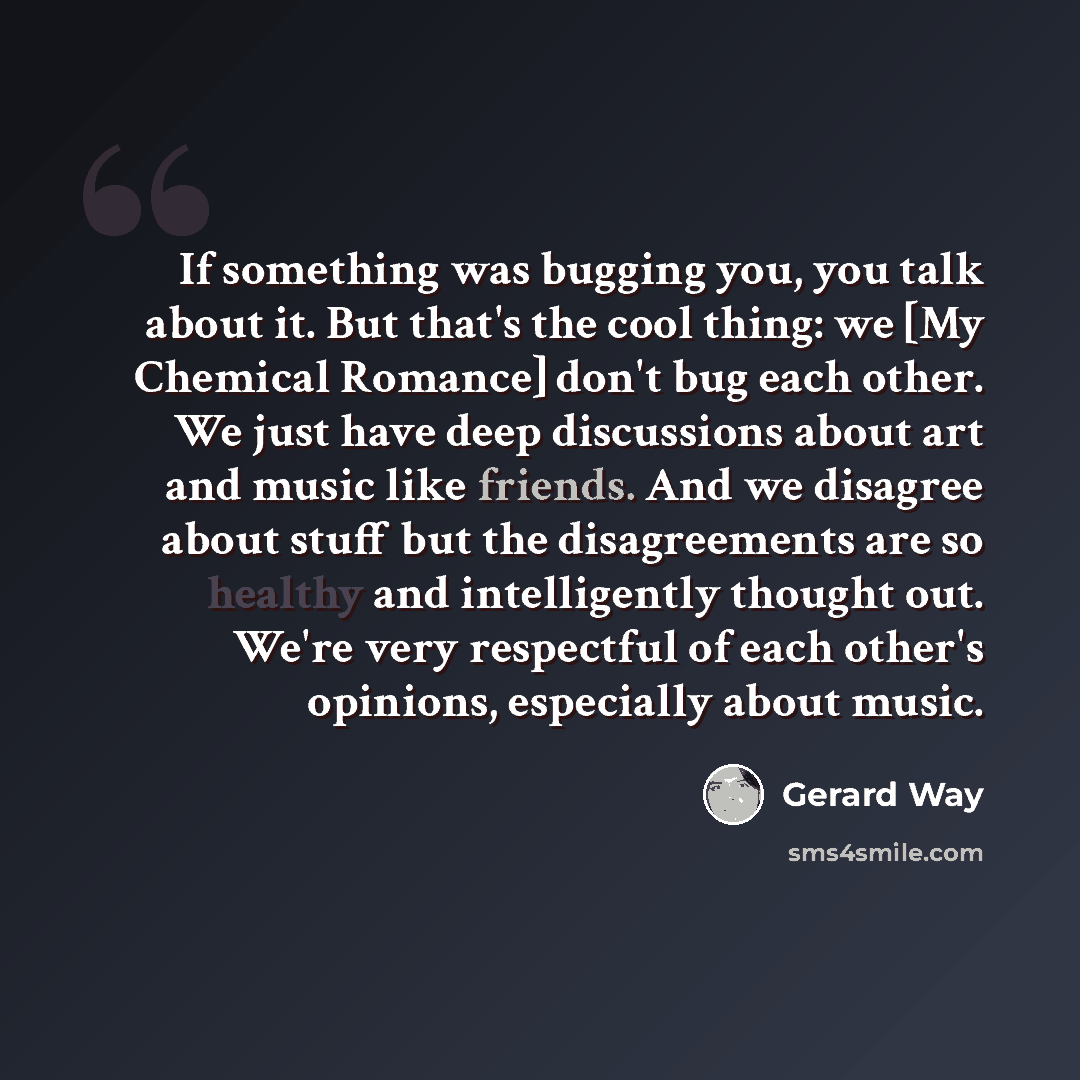 “If something was bugging you, you talk about it. But that's the cool thing: we [My Chemical Romance] don't bug each other. We just have deep discussions about art and music like friends. And we disagree about stuff but the disagreements are so healthy and intelligently thought out. We're very…” quote by Gerard Way