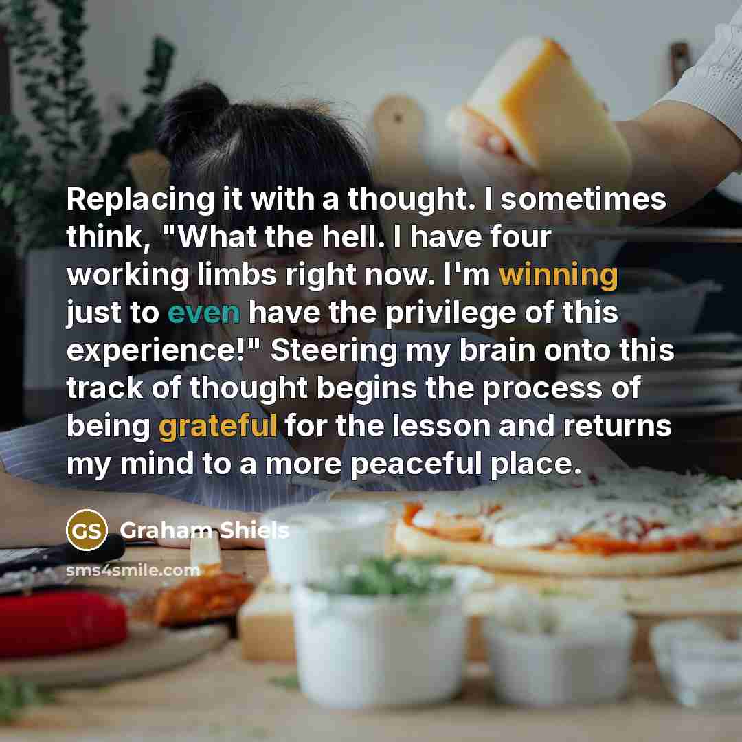“Replacing it with a thought. I sometimes think, "What the hell. I have four working limbs right now. I'm winning just to even have the privilege of this experience!" Steering my brain onto this track of thought begins the process of being grateful for the lesson and returns my mind to a more…” quote by Graham Shiels