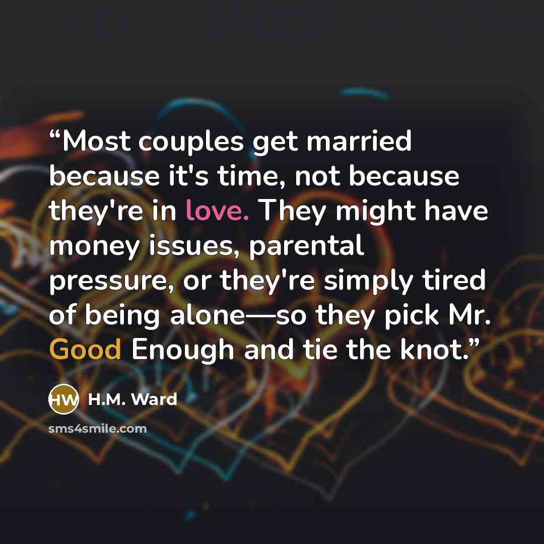 “Most couples get married because it's time, not because they're in love. They might have money issues, parental pressure, or they're simply tired of being alone—so they pick Mr. Good Enough and tie the knot.” quote by H.M. Ward