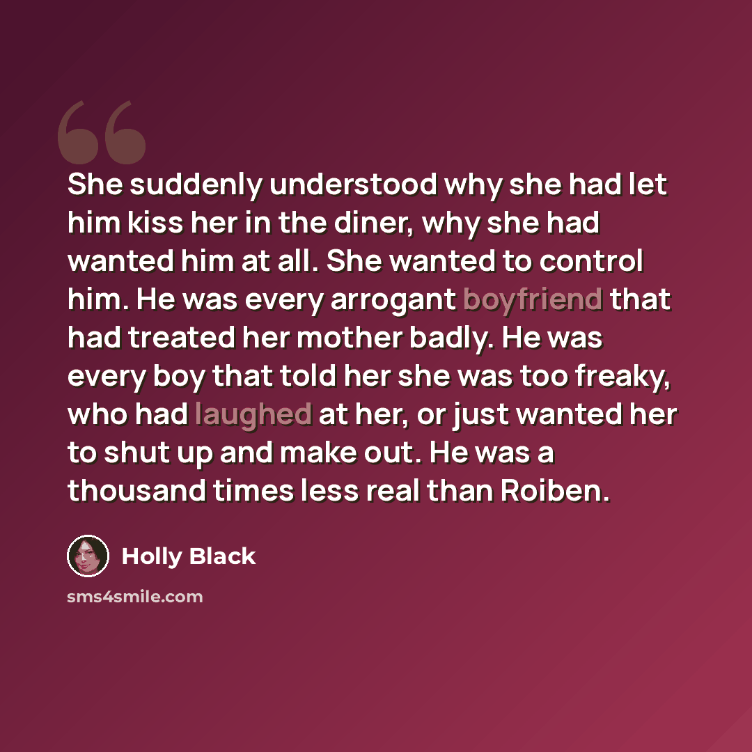 “She suddenly understood why she had let him kiss her in the diner, why she had wanted him at all. She wanted to control him. He was every arrogant boyfriend that had treated her mother badly. He was every boy that told her she was too freaky, who had laughed at her, or just wanted her to shut up…” quote by Holly Black