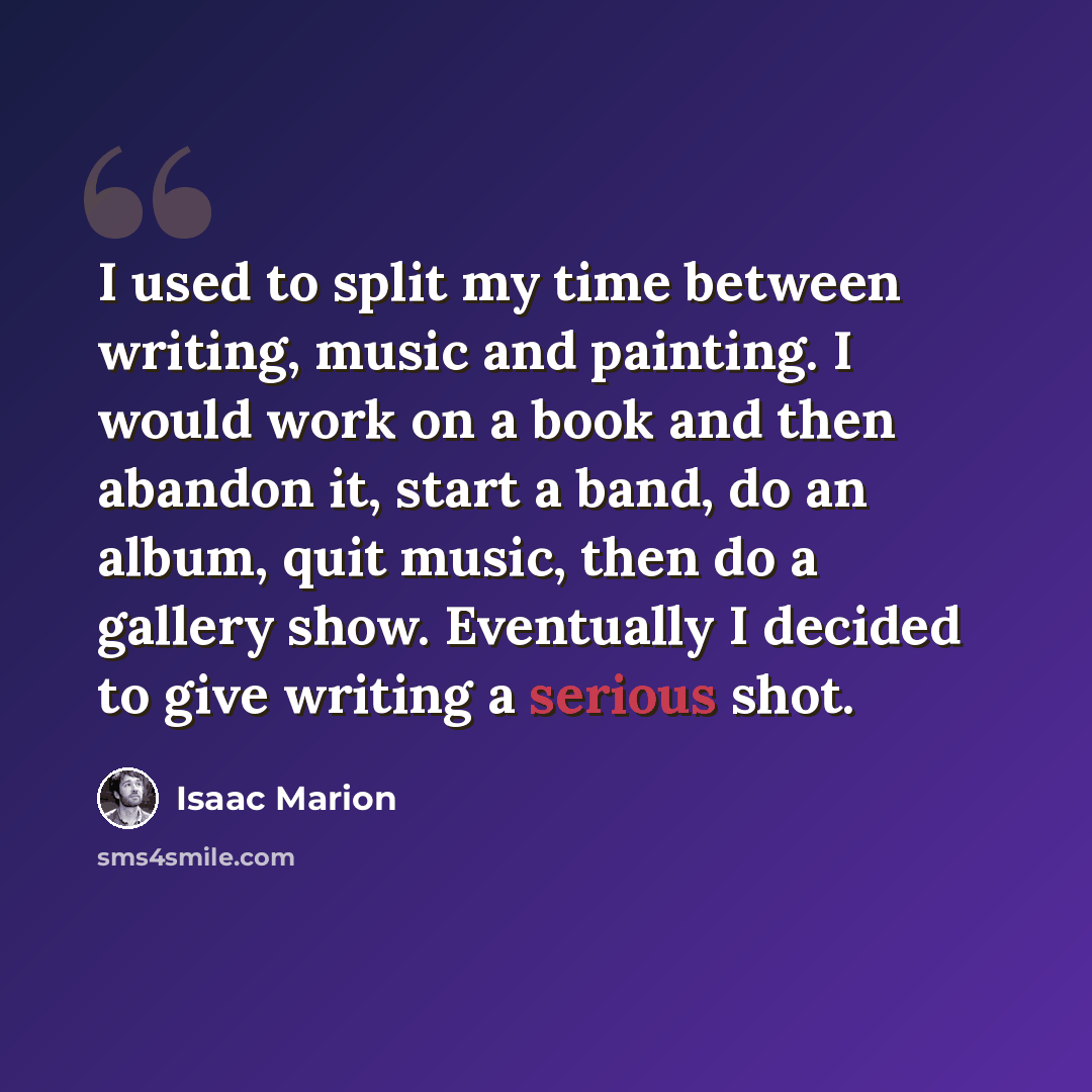 “I used to split my time between writing, music and painting. I would work on a book and then abandon it, start a band, do an album, quit music, then do a gallery show. Eventually I decided to give writing a serious shot.” quote by Isaac Marion