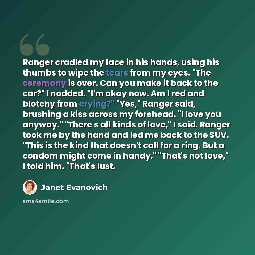 “Ranger cradled my face in his hands, using his thumbs to wipe the tears from my eyes. "The ceremony is over. Can you make it back to the car?" I nodded. "I'm okay now. Am I red and blotchy from crying?" "Yes," Ranger said, brushing a kiss across my forehead. "I love you anyway." "There's all kinds…” quote by Janet Evanovich