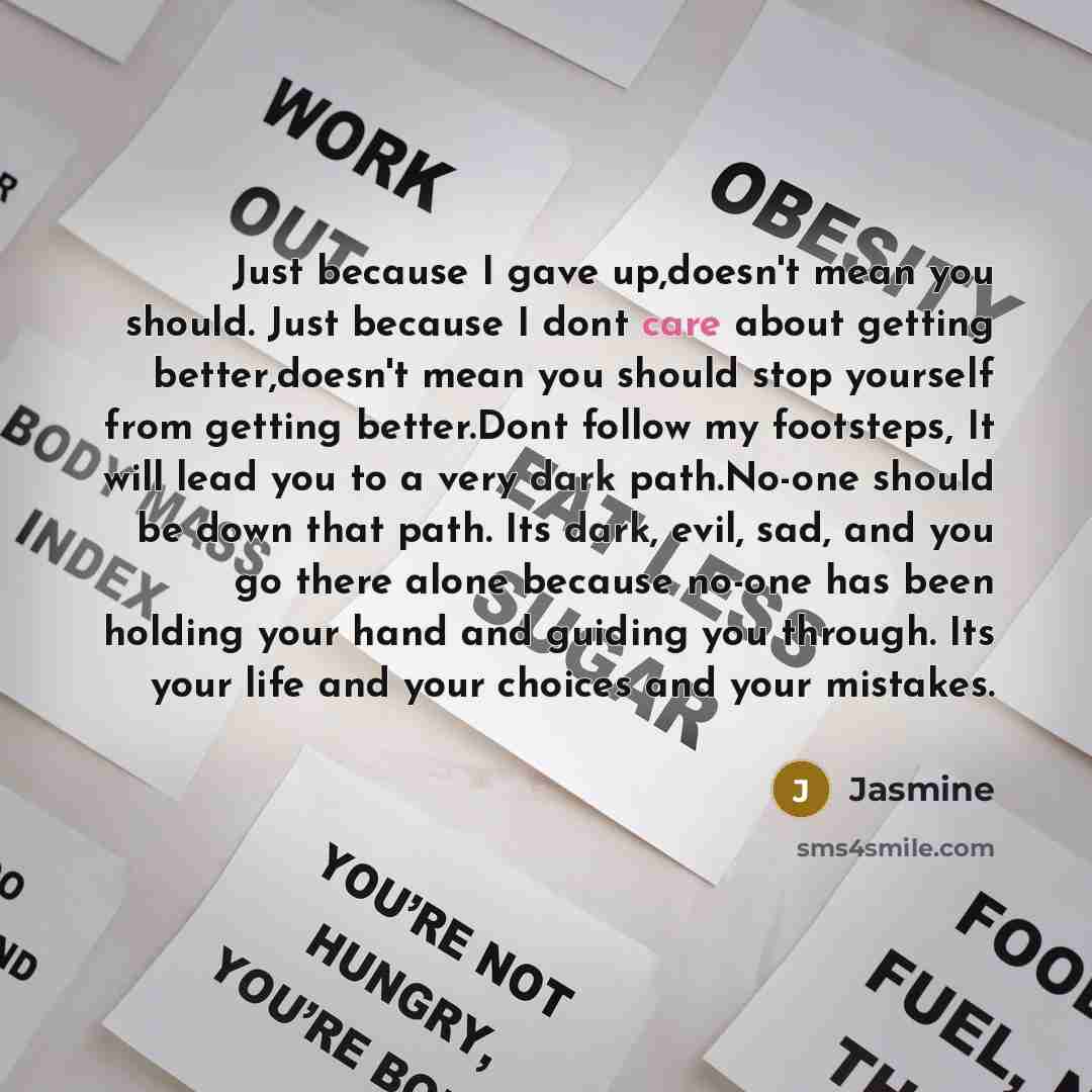 “Just because I gave up,doesn't mean you should. Just because I dont care about getting better,doesn't mean you should stop yourself from getting better.Dont follow my footsteps, It will lead you to a very dark path.No-one should be down that path. Its dark, evil, sad, and you go there alone…” quote by Jasmine