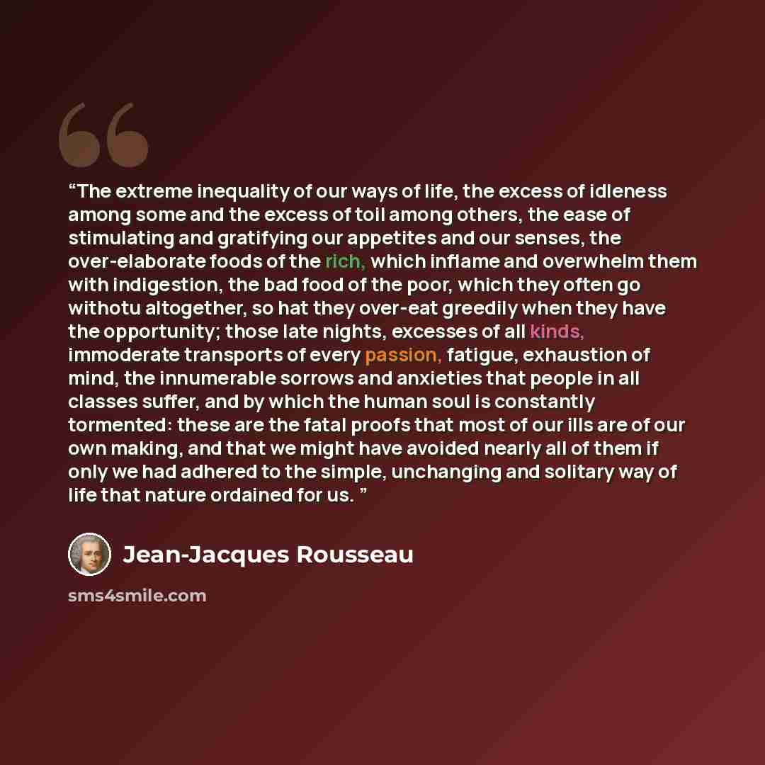 “The extreme inequality of our ways of life, the excess of idleness among some and the excess of toil among others, the ease of stimulating and gratifying our appetites and our senses, the over-elaborate foods of the rich, which inflame and overwhelm them with indigestion, the bad food of the poor…” quote by Jean-Jacques Rousseau