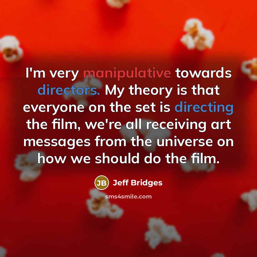 “I'm very manipulative towards directors. My theory is that everyone on the set is directing the film, we're all receiving art messages from the universe on how we should do the film.” quote by Jeff Bridges