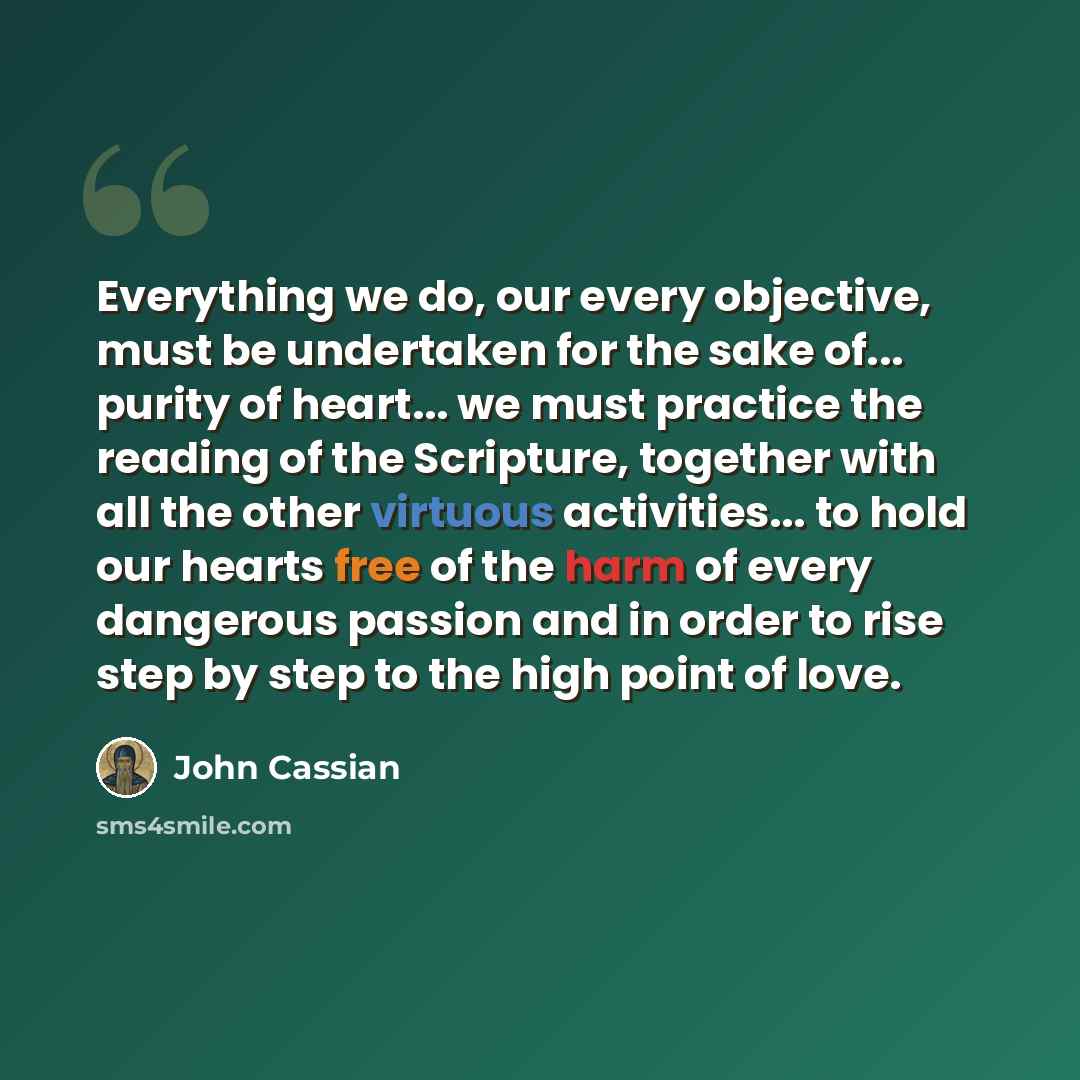 “Everything we do, our every objective, must be undertaken for the sake of... purity of heart... we must practice the reading of the Scripture, together with all the other virtuous activities... to hold our hearts free of the harm of every dangerous passion and in order to rise step by step to the…” quote by John Cassian