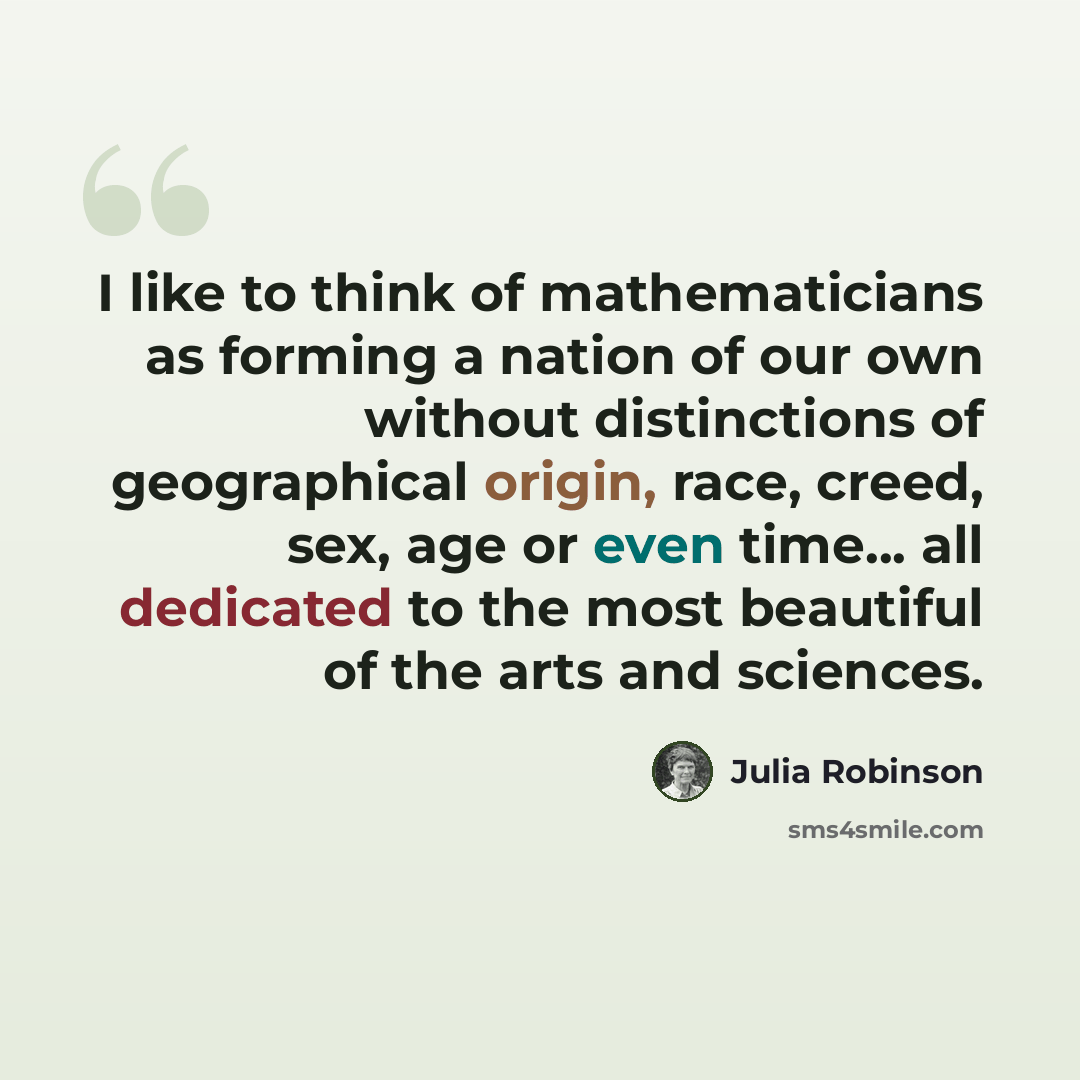 “I like to think of mathematicians as forming a nation of our own without distinctions of geographical origin, race, creed, sex, age or even time... all dedicated to the most beautiful of the arts and sciences.” quote by Julia Robinson