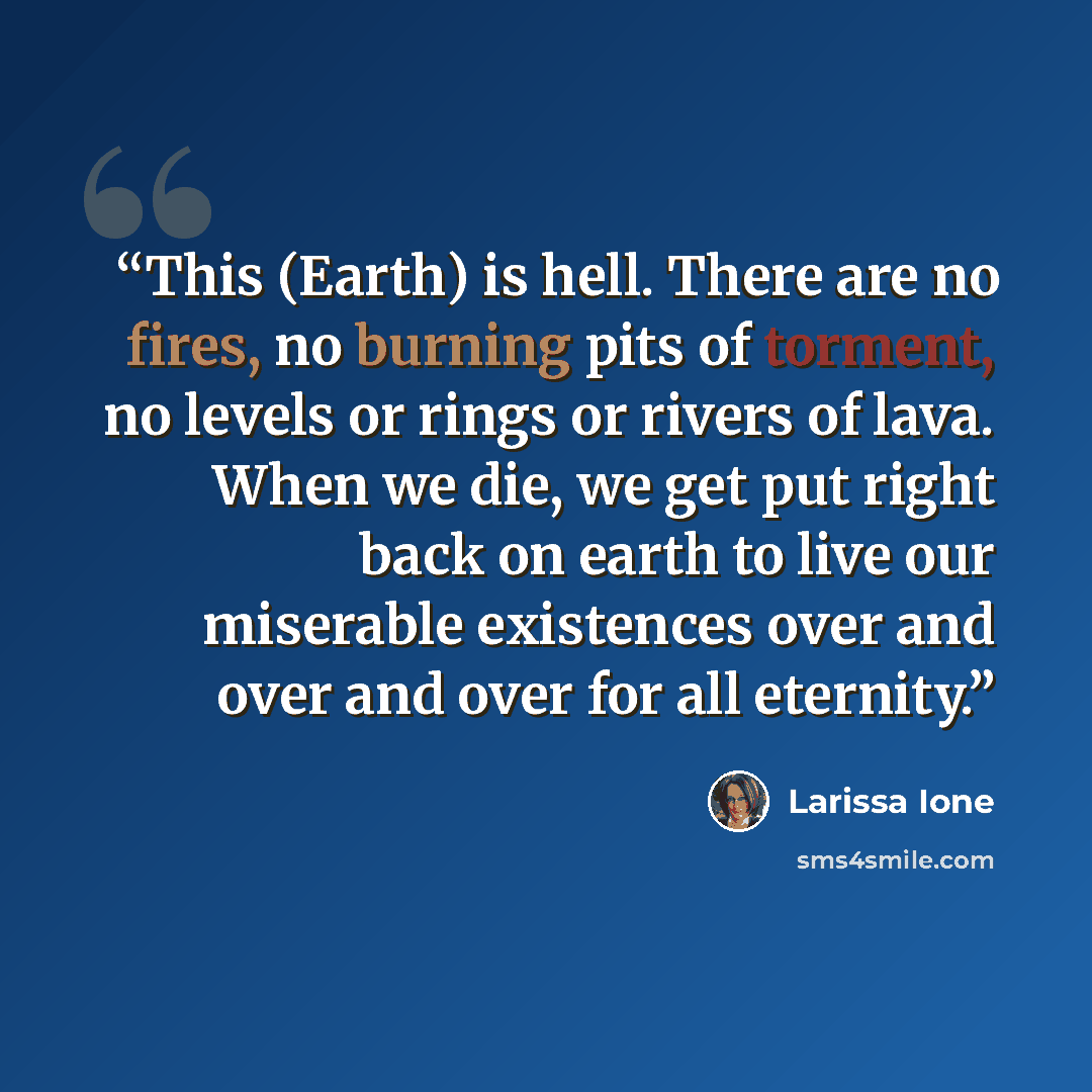 “This (Earth) is hell. There are no fires, no burning pits of torment, no levels or rings or rivers of lava. When we die, we get put right back on earth to live our miserable existences over and over and over for all eternity.” quote by Larissa Ione