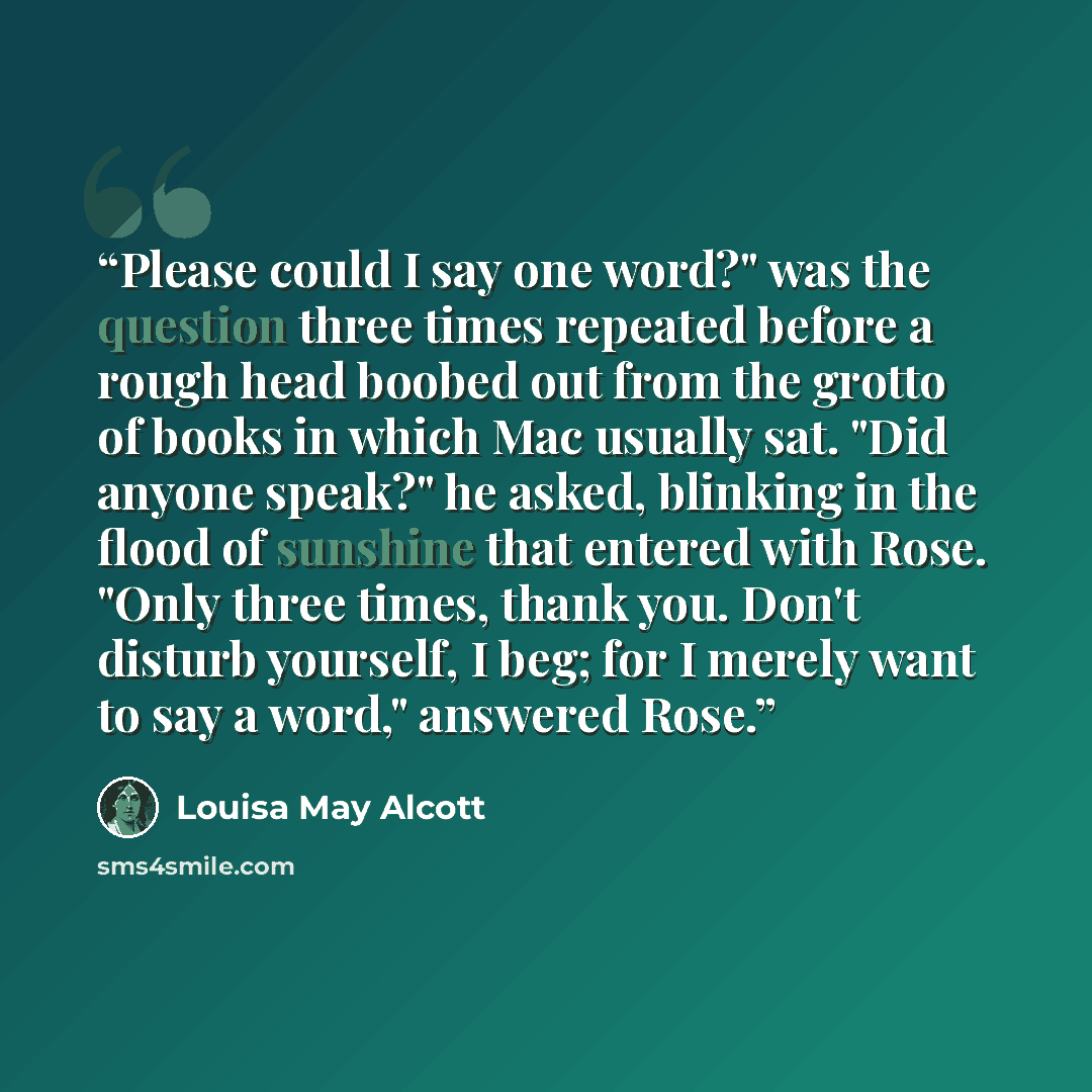 “Please could I say one word?" was the question three times repeated before a rough head boobed out from the grotto of books in which Mac usually sat. "Did anyone speak?" he asked, blinking in the flood of sunshine that entered with Rose. "Only three times, thank you. Don't disturb yourself, I beg…” quote by Louisa May Alcott