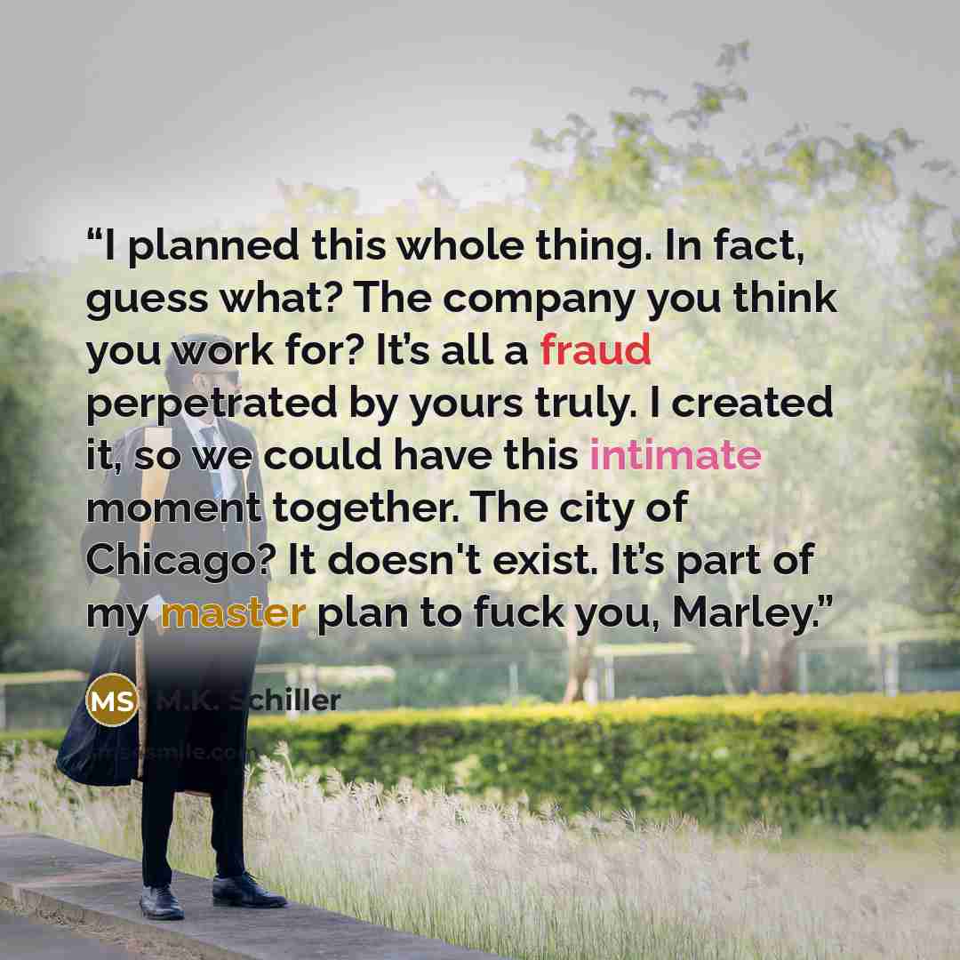 “I planned this whole thing. In fact, guess what? The company you think you work for? It’s all a fraud perpetrated by yours truly. I created it, so we could have this intimate moment together. The city of Chicago? It doesn't exist. It’s part of my master plan to fuck you, Marley.” quote by M.K. Schiller
