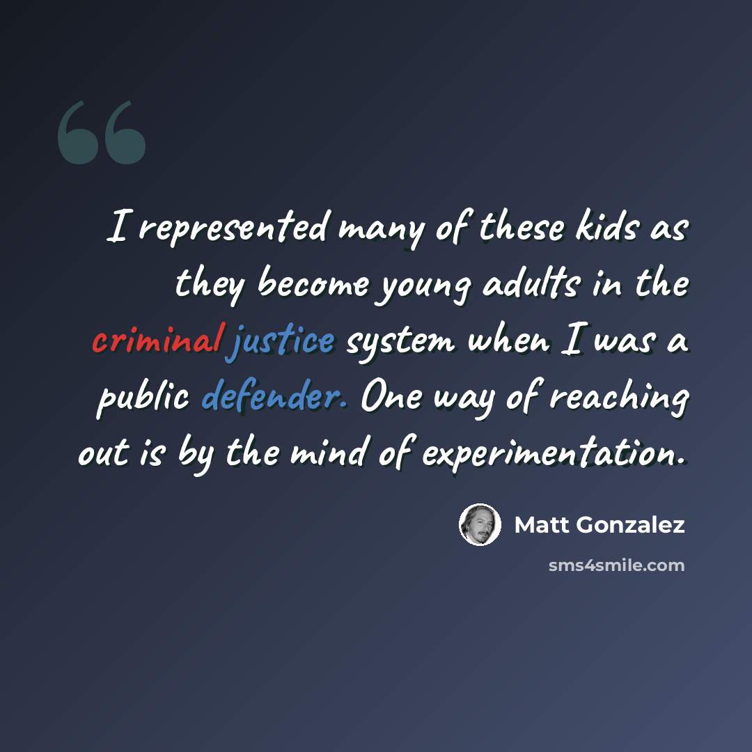 “I represented many of these kids as they become young adults in the criminal justice system when I was a public defender. One way of reaching out is by the mind of experimentation.” quote by Matt Gonzalez