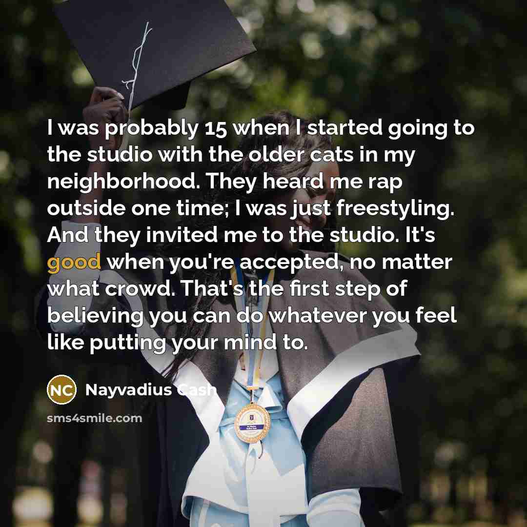 “I was probably 15 when I started going to the studio with the older cats in my neighborhood. They heard me rap outside one time; I was just freestyling. And they invited me to the studio. It's good when you're accepted, no matter what crowd. That's the first step of believing you can do whatever…” quote by Nayvadius Cash