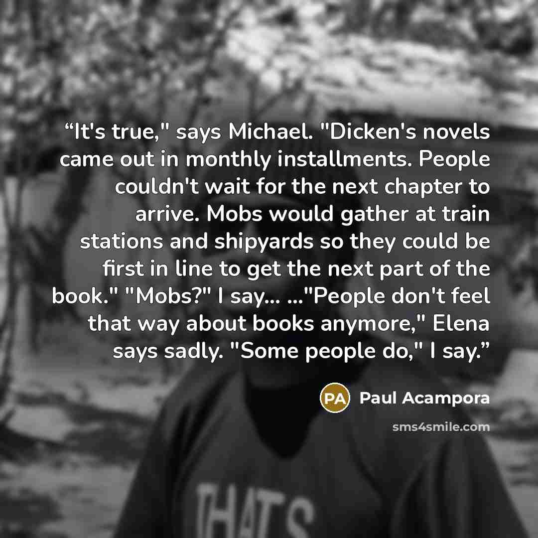 “It's true," says Michael. "Dicken's novels came out in monthly installments. People couldn't wait for the next chapter to arrive. Mobs would gather at train stations and shipyards so they could be first in line to get the next part of the book." "Mobs?" I say… ..."People don't feel that way about…” quote by Paul Acampora