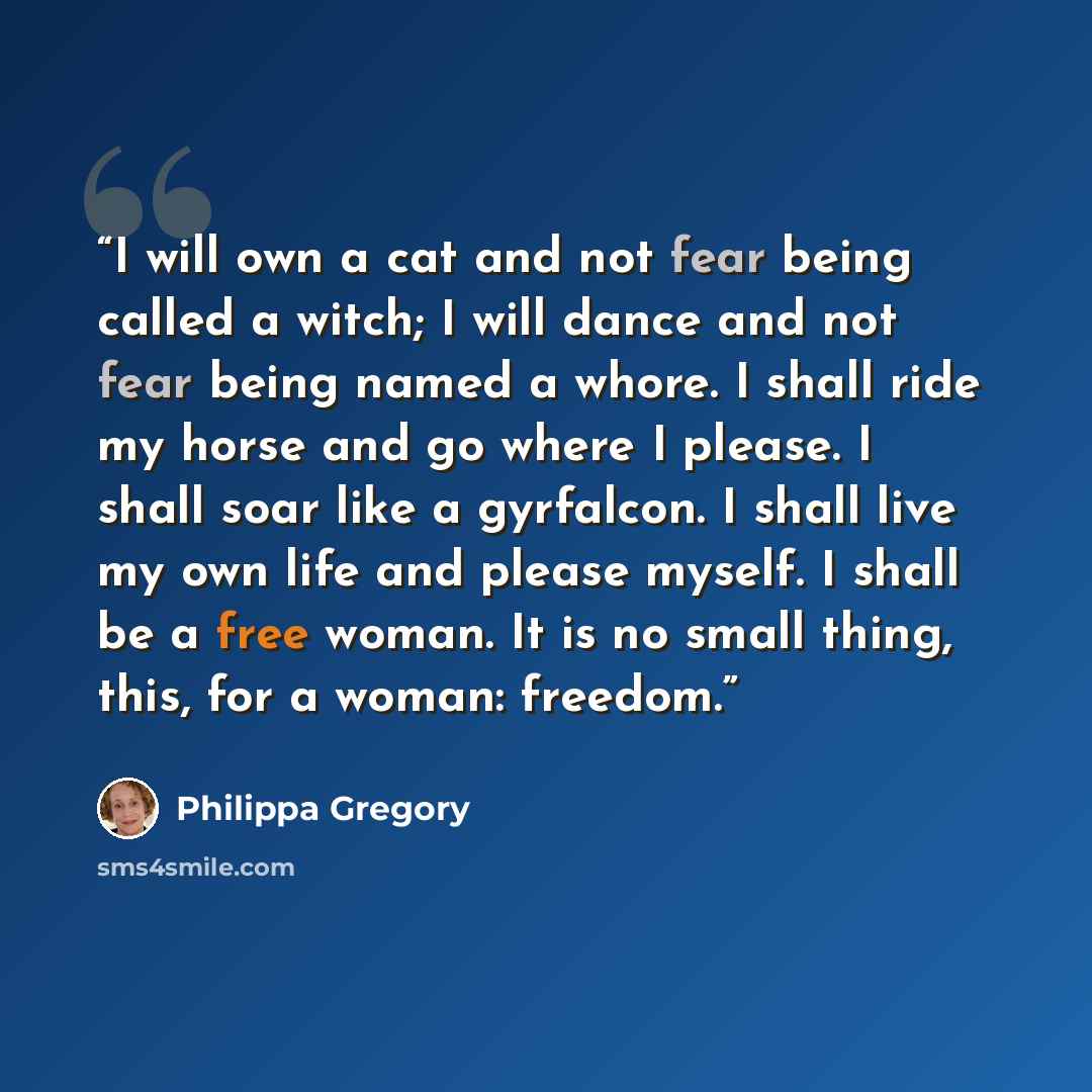 “I will own a cat and not fear being called a witch; I will dance and not fear being named a whore. I shall ride my horse and go where I please. I shall soar like a gyrfalcon. I shall live my own life and please myself. I shall be a free woman. It is no small thing, this, for a woman: freedom.” quote by Philippa Gregory
