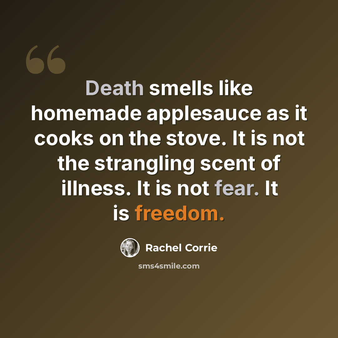 “Death smells like homemade applesauce as it cooks on the stove. It is not the strangling scent of illness. It is not fear. It is freedom.” quote by Rachel Corrie