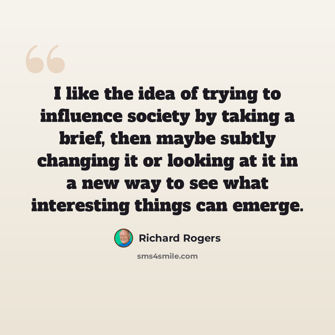 “I like the idea of trying to influence society by taking a brief, then maybe subtly changing it or looking at it in a new way to see what interesting things can emerge.” quote by Richard Rogers