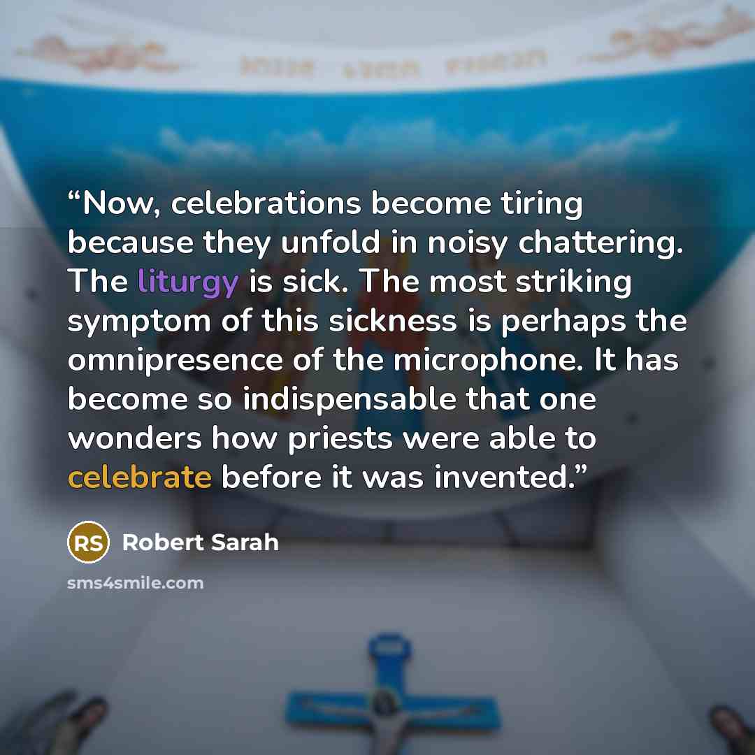 “Now, celebrations become tiring because they unfold in noisy chattering. The liturgy is sick. The most striking symptom of this sickness is perhaps the omnipresence of the microphone. It has become so indispensable that one wonders how priests were able to celebrate before it was invented.” quote by Robert Sarah