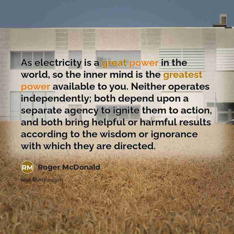 “As electricity is a great power in the world, so the inner mind is the greatest power available to you. Neither operates independently; both depend upon a separate agency to ignite them to action, and both bring helpful or harmful results according to the wisdom or ignorance with which they are…” quote by Roger McDonald