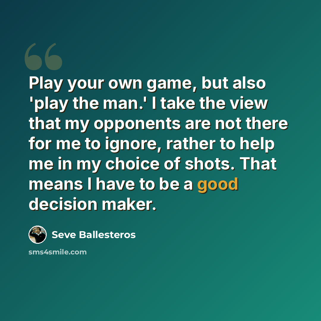 “Play your own game, but also 'play the man.' I take the view that my opponents are not there for me to ignore, rather to help me in my choice of shots. That means I have to be a good decision maker.” quote by Seve Ballesteros