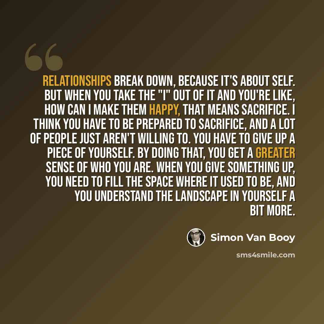 “Relationships break down, because it's about self. But when you take the "I" out of it and you're like, how can I make them happy, that means sacrifice. I think you have to be prepared to sacrifice, and a lot of people just aren't willing to. You have to give up a piece of yourself. By doing that…” quote by Simon Van Booy