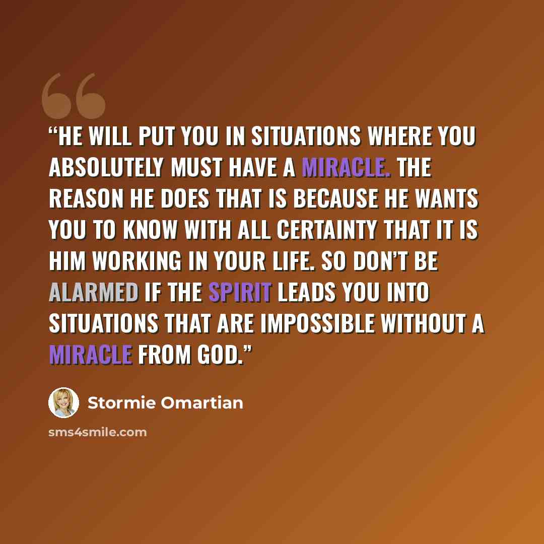 “He will put you in situations where you absolutely must have a miracle. The reason He does that is because He wants you to know with all certainty that it is Him working in your life. So don’t be alarmed if the Spirit leads you into situations that are impossible without a miracle from God.” quote by Stormie Omartian