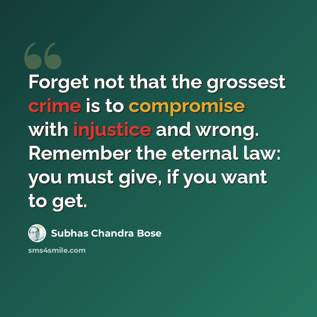 “Forget not that the grossest crime is to compromise with injustice and wrong. Remember the eternal law: you must give, if you want to get.” quote by Subhas Chandra Bose