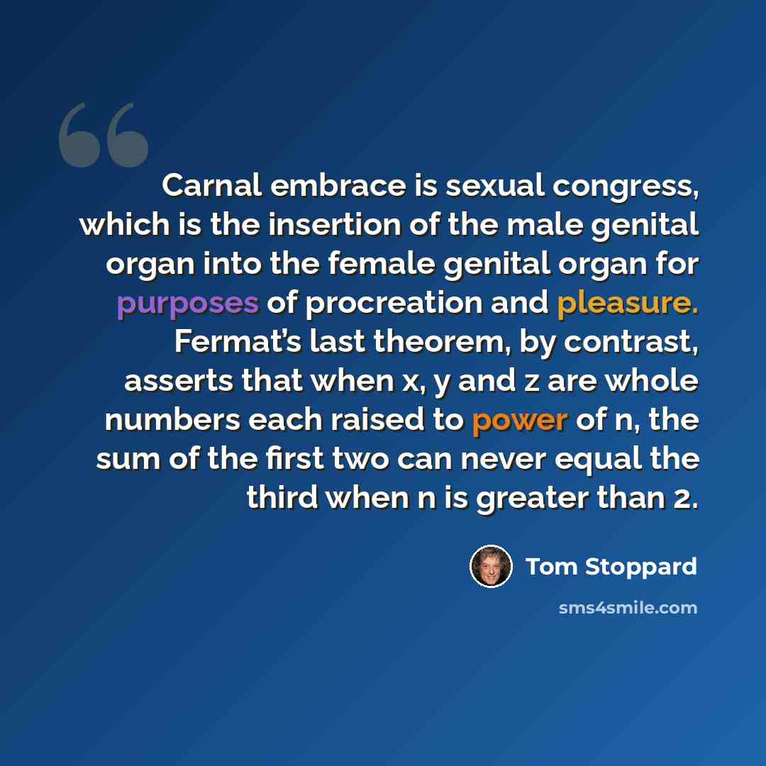 “Carnal embrace is sexual congress, which is the insertion of the male genital organ into the female genital organ for purposes of procreation and pleasure. Fermat’s last theorem, by contrast, asserts that when x, y and z are whole numbers each raised to power of n, the sum of the first two can…” quote by Tom Stoppard