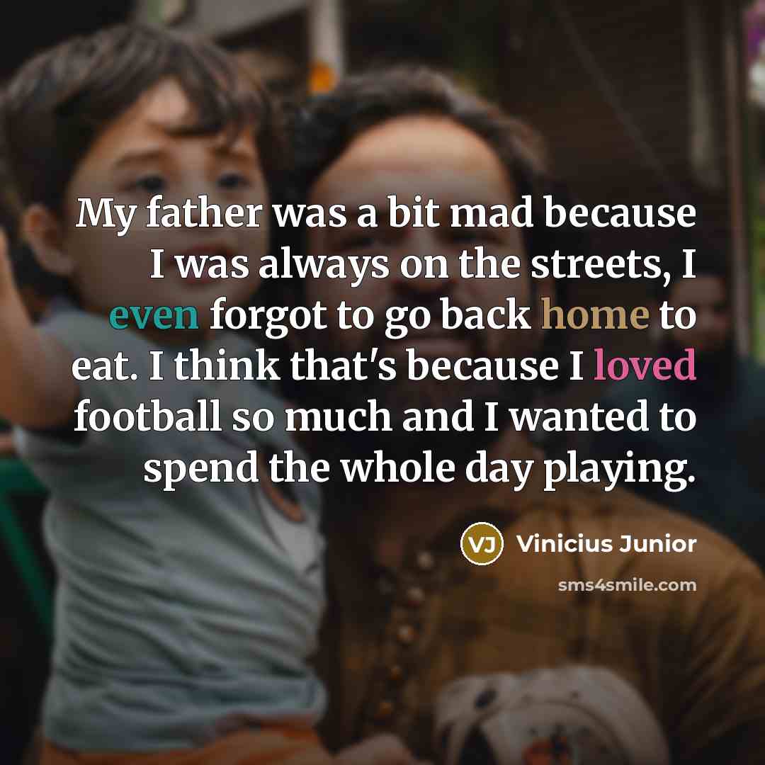 “My father was a bit mad because I was always on the streets, I even forgot to go back home to eat. I think that's because I loved football so much and I wanted to spend the whole day playing.” quote by Vinicius Junior