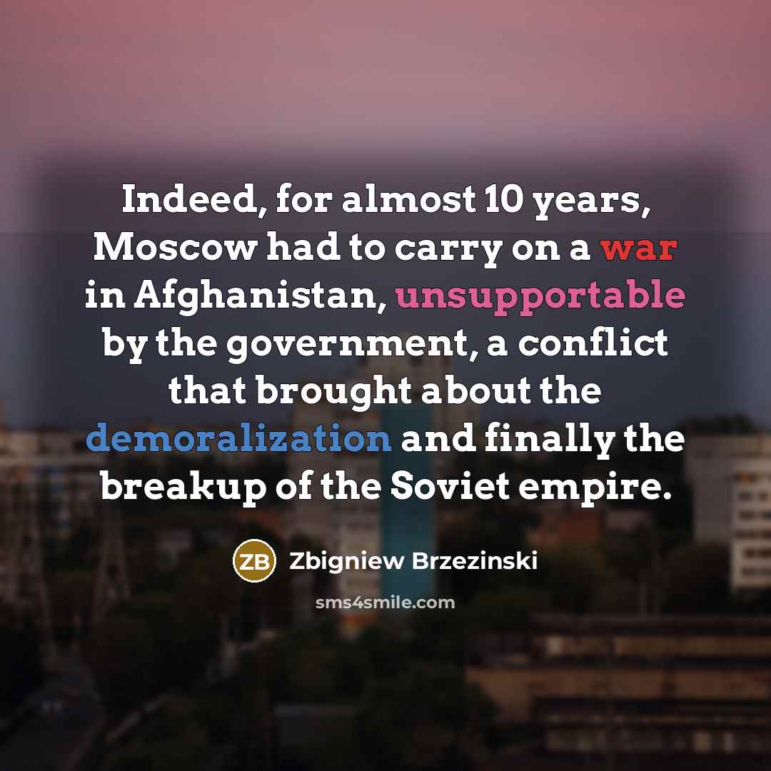 “Indeed, for almost 10 years, Moscow had to carry on a war in Afghanistan, unsupportable by the government, a conflict that brought about the demoralization and finally the breakup of the Soviet empire.” quote by Zbigniew Brzezinski