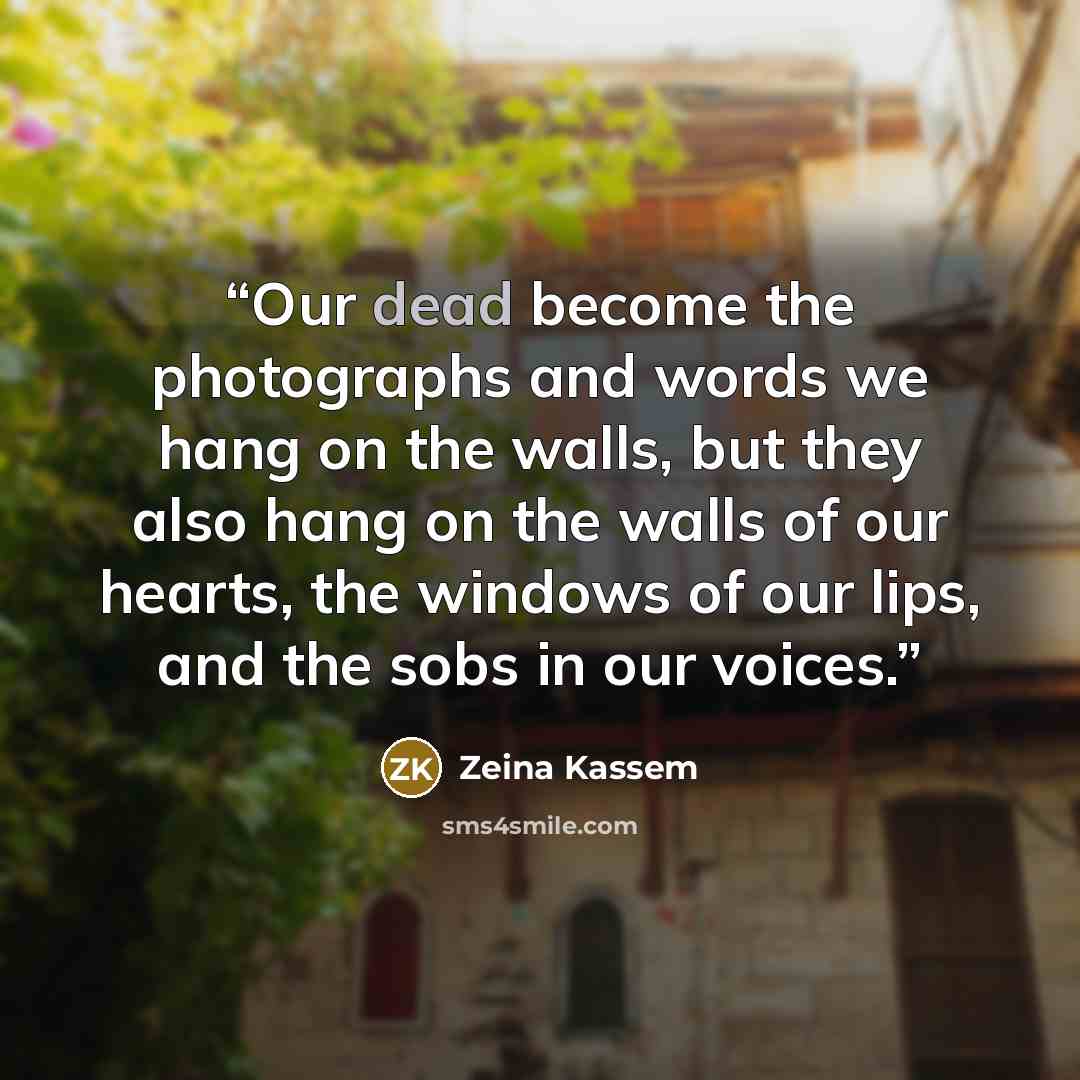 “Our dead become the photographs and words we hang on the walls, but they also hang on the walls of our hearts, the windows of our lips, and the sobs in our voices.” quote by Zeina Kassem